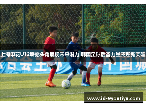 上海申花U12崭露头角展现未来潜力 韩国足球后备力量或迎新突破