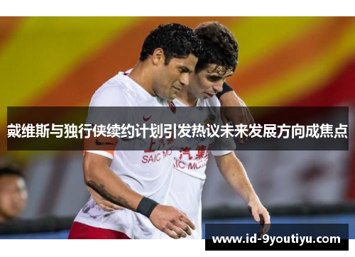 戴维斯与独行侠续约计划引发热议未来发展方向成焦点