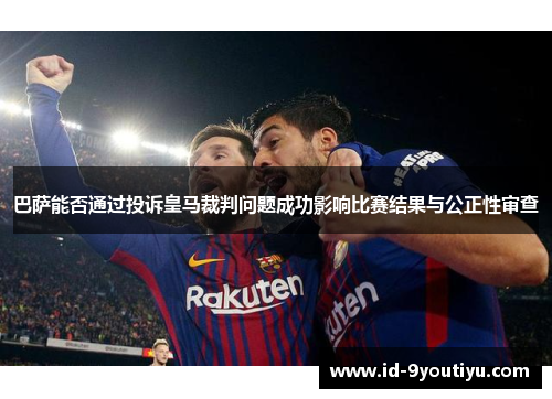 巴萨能否通过投诉皇马裁判问题成功影响比赛结果与公正性审查