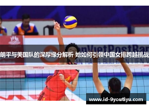 朗平与美国队的深厚缘分解析 她如何引领中国女排跨越挑战