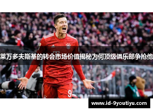 莱万多夫斯基的转会市场价值揭秘为何顶级俱乐部争抢他
