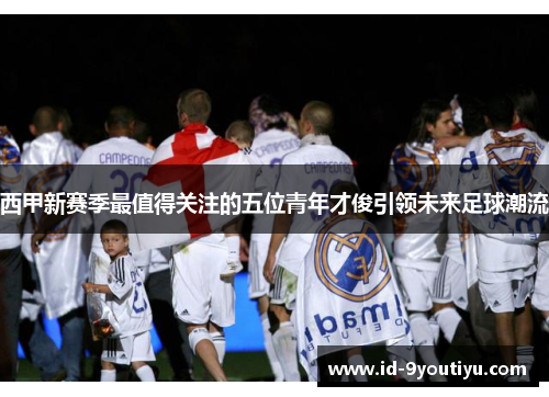 西甲新赛季最值得关注的五位青年才俊引领未来足球潮流